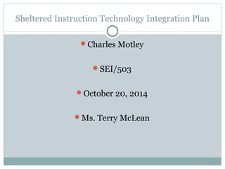 Sheltered Instruction Technology Integration Plan 
Charles Motley 
SEI/503 
October 20, 2014 
Ms. Terry McLean 
 
