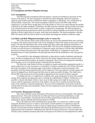 Shelter and Non-Food Item Rapid Response
Jacmel, Haiti
Oxfam Canada
January 17th
2010
10
3.4 Assumptions and Risk Mitigation Strategy
3.4.1 Assumptions:
The following four assumptions about the project’s external environment are necessary for the
success of the project. The first assumption is that after the initial earthquake, Haiti will experience
relatively good weather and be insulated from further earthquakes or aftershocks. This would allow for
efficient shelter construction. The second assumption is that the layout of the IDP camps will be
organized in a way that allows enough space for all the shelters as well as two meters between the shelters
as defined by the sphere standards. Furthermore, the IDP camp sites should be cleared of debris and ready
to be constructed on by the time Oxfam is ready to implement its programing. The third assumption is
that the other partnering organizations will be successful in creating a healthier environment for the IDPs
and they will have equal access to security, food, water and sanitation. The fourth assumption is that the
IDPs will remain relatively calm in order to avoid chaotic and dangerous situations within the camps.
3.4.2 Risks and Risk Mitigation Strategies (refer to Annex II):
Due to the insecure nature of this response there are several risks identified below that could have
an impact on the project however these risks can be mitigated to reduce their impact on the success of the
project. The first risk identified is that violent conflict and chaos could erupt during the distribution of
goods due to high tensions and frustration among the IDPs. This risk can be mitigated by planning ahead
to make sure that the process of distribution is organized, orderly and cohesive with the other distribution
processes occurring at the same time in the same region. Furthermore it is important to create clear
designated areas in which distribution will take place and ensure that the distribution is fair and equal for
everyone.
The second risk is that earthquake aftershocks or other adverse weather conditions continuously
occur. In order to mitigate this risk, Oxfam will ensure that all the materials necessary to build a sturdy
shelter are provided and that shelters are properly constructed. They will also be using plastic sheeting as
the living space cover to avoid having heavy materials fall onto dwellers.
The third risk is that Oxfam will have an inability to acquire and distribute appropriate goods in a
timely manner due to a lack of resources or accessibility. In order to mitigate this risk, Oxfam will ensure
that it has the capacity in the planning stages of the project. Furthermore, a quick assessment of the
possibility of the kits being acquired locally will be conducted. If the local capacity is limited, goods will
need to be shipped by air which means that Haiti must be made accessible for plains. The fourth risk is
that the IDP camp locations are not big enough or appropriate for the amount of shelters required.
To mitigate this risk, it is important to coordinate with camp management to ensure that a proper
zoning of the campsites has taken place prior to starting the establishment of shelters. Furthermore, it is
possible to relocate individuals if there is more room in other camps and it might be necessary to be
creative with the organization and layout of the shelters. The last risk is of goods and materials being
stolen at the warehouse or during transportation. This risk will be mitigated by securing the warehouse
with the help of fencing, locks and guards. Oxfam will also implement security measures during transport
including convoys.
3.4.3 Security Management Strategy:
Due to the vulnerable nature and context of this project, there are several possible risks targeting
project personnel. These risks include risk of conflict and violent assault during distribution, unsafe
infrastructure, armed robbery, the potential risk of another natural disaster (especially flooding and
earthquakes), disease outbreak and emotional distress or PTSD.
Due to the high stress levels and desperation among IDPs, it is common for conflict to erupt
during the distribution process. In order to avoid attacks on staff members it is important to plan the
distribution process in advance in order to create an organized and systematic process of distribution.
Specific and consistent locations should be allocated to the distribution process in order to maintain an
organized and safe environment. Furthermore the staff will be trained extensively in crowed control and
will also create a detailed evacuation plan if the crowd gets out of control. It is also important for staff to
 