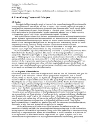 Shelter and Non-Food Item Rapid Response
Jacmel, Haiti
Oxfam Canada
January 17th
2010
12
project, Canada will improve its relations with Haiti as well as create a positive image within the
international community.
4. Cross-Cutting Themes and Principles
4.1 Gender
In order to build upon a gender-sensitive framework, the needs of most vulnerable people must be
incorporated into overall plans. Oxfam will have to conduct a more complete rapid needs assessment in
Jacmel and hold community consultations to better understand the demographics’ needs towards shelter
and NFIs. Consultations will ensure the participation of vulnerable groups (women, girls, disabled,
elderly and people who face discrimination) in order to determine adequate types of shelter, access to
facilities and the types of NFIs that are essential in recovering their livelihoods.
With the information collected from the latest needs assessment,Oxfam will ensure that distribution
systems begin with registered female-headed households and Save the Children’s assistance to orphans,
and then mixed families and finally singles. Oxfam will provide internal divisions within the temporary
shelters to allow for adequate space provision and privacy and avoid over-crowding. Oxfam will ensure
single family dwellings, especially held by women are located closer to water sources and
accommodations held by single females are not located on the outskirts of the camps. These precautionary
measures secure people from potential threats and risky environments due to isolation.
Oxfam will undertake regular risk and vulnerability assessments to accurately and continually define
the level of risk for the affected population. This practice will discourage gender based violence and
recognize the different roles people play in caring for families and dependants. When identifying the
types of NFI kits going to whom, Oxfam will pay special attention towards the specifics in either kits that
are relevant to both women and men in terms of type of skills and work that they perform. Special
attention will also be given to the appropriateness of cultural practices in terms of clothing and NFI kits
given to pregnant and lactating women (along with other marginalized individuals at risk). Oxfam has
recruited a team with a balance of women and men (along with ethnicity, age, social background) in order
to provide diverse assistance to the affected population.
4.2 Participation of Beneficiaries
Oxfam’s key stakeholders are the 10 IDP camps in Jacmel Haiti that hold 300, 000 women, men, girls and
boys affected by this earthquake. There are obvious groups that are marginalized, such as women,
children, elderly and the sick, injured and stigmatized. Other particularly vulnerable people are the
minorities of black/European/middle-eastern descent. This group of migrant workers faced issues before
the earthquake and now may see an increase of discrimination due to the disaster. In order to optimize
beneficiary response, all represented groups including the “less visible”, need to be incorporated into
Oxfam’s response. Data collected during the needs assessment will be disaggregated by sex and age in
order to ensure the shelter sector considers the diverse population in terms of all shelter and NFI needs.
During all stages of this humanitarian response, Oxfam will involve community leaders,
vulnerable groups and all representation of the affected population from the beginning to encourage two-
way communication and the participation of beneficiaries. Active participation in disaster related context
is the foundation for people’s right to life with dignity. Every effort to listen, consult and bring people
towards action in the earliest stage will increase the quality of rehabilitation later on. The opinions of
groups and individuals that spend more time in the household will be prioritized. This will allow
beneficiaries to influence types of shelter, location (along with site management teams) and supply types
they receive in order for a more targeted/relevant and effective response.
Oxfam will promote participation by providing instruction sheets (for construction and
maintenance of shelters and NFIs) that use uncomplicated language or large type face for the visually or
hearing impaired. Oxfam will hold regular skills training to maximise opportunity for participation during
the building of temporary shelters. Women will be encouraged as well in order to not be at particular risk
in seeking assistance to build/fix their shelter. People that are less capable of physical tasks or have
confined resources to participate will be encouraged towards tasks like site monitoring, provision of
 