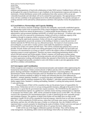 Shelter and Non-Food Item Rapid Response
Jacmel, Haiti
Oxfam Canada
January 17th
2010
13
childcare and preparations of food (with collaboration of other NGO sectors). Feedback boxes will be set-
up throughout the camp for beneficiaries to give feedback on the humanitarian response and strategies. As
mentioned, a formal distribution system (with coordination from other sectors) will be set up and
vulnerable households and individuals will not be omitted from participation. The appropriateness of NFI
items will also contribute to the participation level of the affected population. The quantity and types of
cooking materials will be advised by cultural practices and those who typically oversee the preparation of
food.
4.3 Local Delivery Partnerships and Capacity Building
Due to the massive amounts of damage caused by the earthquake, most locally established capacity
and partnerships useful in the reconstruction of this context disappeared. Indigenous services and systems
that already existed were almost all destroyed as 1.5 million people became homeless, 60% of
administrative and government buildings and 60-80% of schools were destroyed. 19 million cubic meters
of debris was left to be removed for reconstruction. Oxfam will still try to build any capacity of the
population through its temporary shelter construction and NFI material strategies.
During the rapid needs assessment, Oxfam will also do a rapid market analysis to investigate if
any local organizations can provide assistance in the building of shelters or source the provision of
familiar materials for NFI kits from any less affected local areas. Not much of a local economy exists
post-earthquake, so cash and/or voucher systems could enable the population to manage the
reconstruction of their own shelter and NFI items. This will be evaluated and ventured into as soon as
possible. Overall, Oxfam will consult with willing participants living in the IDP’s for local skills and
resources to be maximised in so as long as it doesn’t result in the negative effects of affected people, i.e.
exposing women to sexual exploitation. Therefore any teams constructing/maintaining shelter will be
mixed with both national and Oxfam peoples. Oxfam’s response will build upon existing coping
strategies and encourage the building of increasing autonomy and self-reliance by those affected. Pazapa
is a local organization working with disabled children that operated in Haiti before the earthquake. They
will be investigated and possibly consulted to work with Oxfam in order to provide appropriate shelter
and NFIs to children with disabilities.
4.4 Convergence and Coordination
Oxfam recognizes and commits to several international principles and standards while implementing this
humanitarian relief project. Oxfam commits directly to Sphere and also refers to UNHDR (standards for
plastic sheeting) and Oxfam’s Handbook of Development and Relief. Concerning Sphere, the
Humanitarian Charter, Protection Principles and Core Standards have all been addressed in this proposal.
The specific minimum standards in Sphere for shelter and settlement that have been addressed are:
Standard 1: strategic planning, Standard 3: covered living space and Standard 4: construction. Oxfam will
also commit to specific minimum standards for NFIs; Standard 1: individual, general household and
shelter support items, Standard 2: clothing and bedding, Standard 3: cooking and eating utensils, Standard
5: tools and fixings.
The government of Haiti will be consulted as they are the primary bearer of responsibility for
their citizens. Oxfam does not strive to set-up existing parallel structures, although at this point in time the
destruction is so great that the government does require assistance. The UN/OCHA has the capacity to
deal with humanitarian response on a global level, and their cluster meeting communication is important
to incorporate into Oxfam’s plan. IFRC will be consulted for health services on the IDP’s. We will share
resources like registration lists and distribution plans, in order to identifying the most vulnerable groups
and coordinate response. The qualities of shelter from Oxfam will inevitably have an effect on the
population’s health. PLAN will be consulted for food aid response; what kits from us will better suit their
plan. ACF will be consulted for WASH services; where they will locate water sources, hygienic practices
and latrines and how this will affect the types of shelter we will provide. Save the Children will be an
important body to consult constantly for identifying the needs of children. Oxfam’s provision and types of
shelter and NFI’s will benefit from the specialist advice of a group who know children best.
CARE will be one of the biggest collaborative partners for Oxfam. They will be dealing with
camp management, site planning, debris removal and drainage which affect our shelter provision
 
