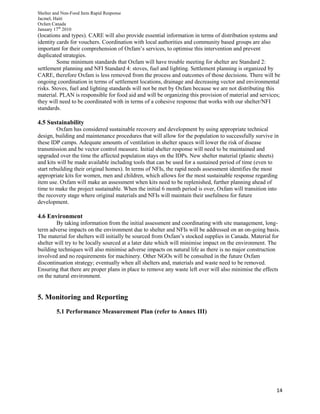 Shelter and Non-Food Item Rapid Response
Jacmel, Haiti
Oxfam Canada
January 17th
2010
14
(locations and types). CARE will also provide essential information in terms of distribution systems and
identity cards for vouchers. Coordination with local authorities and community based groups are also
important for their comprehension of Oxfam’s services, to optimise this intervention and prevent
duplicated strategies.
Some minimum standards that Oxfam will have trouble meeting for shelter are Standard 2:
settlement planning and NFI Standard 4: stoves, fuel and lighting. Settlement planning is organized by
CARE, therefore Oxfam is less removed from the process and outcomes of those decisions. There will be
ongoing coordination in terms of settlement locations, drainage and decreasing vector and environmental
risks. Stoves, fuel and lighting standards will not be met by Oxfam because we are not distributing this
material. PLAN is responsible for food aid and will be organizing this provision of material and services;
they will need to be coordinated with in terms of a cohesive response that works with our shelter/NFI
standards.
4.5 Sustainability
Oxfam has considered sustainable recovery and development by using appropriate technical
design, building and maintenance procedures that will allow for the population to successfully survive in
these IDP camps. Adequate amounts of ventilation in shelter spaces will lower the risk of disease
transmission and be vector control measure. Initial shelter response will need to be maintained and
upgraded over the time the affected population stays on the IDPs. New shelter material (plastic sheets)
and kits will be made available including tools that can be used for a sustained period of time (even to
start rebuilding their original homes). In terms of NFIs, the rapid needs assessment identifies the most
appropriate kits for women, men and children, which allows for the most sustainable response regarding
item use. Oxfam will make an assessment when kits need to be replenished, further planning ahead of
time to make the project sustainable. When the initial 6 month period is over, Oxfam will transition into
the recovery stage where original materials and NFIs will maintain their usefulness for future
development.
4.6 Environment
By taking information from the initial assessment and coordinating with site management, long-
term adverse impacts on the environment due to shelter and NFIs will be addressed on an on-going basis.
The material for shelters will initially be sourced from Oxfam’s stocked supplies in Canada. Material for
shelter will try to be locally sourced at a later date which will minimise impact on the environment. The
building techniques will also minimise adverse impacts on natural life as there is no major construction
involved and no requirements for machinery. Other NGOs will be consulted in the future Oxfam
discontinuation strategy; eventually when all shelters and, materials and waste need to be removed.
Ensuring that there are proper plans in place to remove any waste left over will also minimise the effects
on the natural environment.
5. Monitoring and Reporting
5.1 Performance Measurement Plan (refer to Annex III)
 