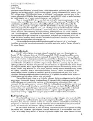 Shelter and Non-Food Item Rapid Response
Jacmel, Haiti
Oxfam Canada
January 17th
2010
6
vulnerable to natural disasters, including climate change, deforestation, topography and poverty. The
2000s have not been kind to Haiti; 18,000 Haitians lost their lives to cyclones and floods between 2001-
2007, while a further 132,000 lost their homes. In 2008 alone 3 hurricanes and a tropical storm hit the
country, affecting 8 of 10 Haitian departments (provinces), leaving 800,000 people in need of assistance
and contributing the loss of homes, crops, infrastructure and livelihoods.
Then, on January 12, 2010 at 4:53 p.m. Haiti was hit by a 7.0 magnitude earthquake, with the
epicenter in the town of Leogane, about 25 kilometres away from the capital city, Port-au-Prince. The
initial shaking lasted 15 seconds and was followed by eight aftershocks in the two hours after the
earthquake, with magnitudes varying from 4.3 to 5.9. The first 9 hours after the earthquake saw 32
aftershocks, registering 4.2 or higher in scale. Over 220,000 people were killed immediately, 300,000
were left injured and more than an estimated 3.5 million were affected. Poor construction standards
resulted in houses, schools and large buildings collapsing, trapping survivors and victims’ alike. Of
Haiti’s 10 million people, 1.5 million were left homeless, living in unplanned IDP camps. Furthering the
devastation was the incapacitation of the local government, both municipal and national, the UN and
NGOs. The loss of personnel, family members and headquarters impacted the ability of the government
and humanitarian organizations to respond quickly.
The earthquake further weakens Haiti’s institutions and increases the risk of social unrest.
Immediate action by the international community is needed to address the needs of Haitians affected by
this natural disaster.
2.2. Project Rationale
Over 1.7 million Haitians have made makeshift camps their home since the earthquake on
January 10th
. The earthquake destroyed 105,000 homes and left 208,000 damaged around the country.
Jacmel, in the Sud-Est department, has been particularly devastated. The majority of homes in Jacmel
were cement structures or dilapidated colonial homes. Jacmel Mayor, Zenny Edwin, said 70% of homes
in his city have been damaged and a yet unknown number collapsed. Many of the structures that could be
used to home the newly homeless are on the verge of collapse themselves, including city hall, a local
orphanage and schools. Residents have gravitated and converted into 10 unplanned camps around the city,
reaching 300,000 IDPs. Media reports depict the urgent need of survivors in Jacmel living in tents, which
are only used for sleep. Survivors live in the streets, including bathing, brushing their teeth, doing laundry
and cooking. Dead bodies decay in the collapsed buildings, including a school full of children. Jacmel
also saw a mini-tsunami following the earthquake, with the ocean receding four times. Prior to the
earthquake, Jacmel also faced an economic downturn due to an epidemic that wiped out the pig stock, a
pest infestation that infected the cabbage crops and drought.
The need for shelter is critical to survival after a disaster. Shelter provides protection by offering
a place secure from outside dangers, including climate. It is also critical to promoting resistance to ill
health and disease, not to mention the emotional well-being that comes with sustained family and
community life that enables survivors to recover. NFIs like clothing, blankets and bedding meet the most
fundamental of human needs for shelter to maintain health, privacy, and dignity. The Jacmel Football
Ground and the town square offer appropriate space to temporarily house a large number of displaced
community members. As Jacmel is a port city and home to a regional airport (though currently
inaccessible); securing a supply chain to acquire goods should be easier than other areas of Haiti.
2.3. Oxfam’s Capacity
Oxfam has a 50-year history of responding to disasters and providing aid to the most vulnerable.
We are recognized as a leader in disaster response, ensuring those affected have access to shelter, basic
necessities, food, water and sanitation facilities and education. Oxfam is committed to accountability and
transparency in our disaster response. Through our internal policies and adherence to external codes of
conduct and standards we are committed to being accountable to our stakeholders.
Oxfam has been in Haiti for 30 years and already have an existing staff on the ground, including
300 national staff. The Oxfam Rapid Response Team has been deployed to Haiti to respond to the crisis.
Due to Oxfam’s long history in Haiti, we were on the ground to respond to the natural disasters that have
 