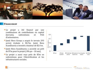 Financement

 Le  projet a été financé par une
 combinaison de contributions en capital
 (terrain),     subventions  et    Prêt
 d’actionnaires.
 Jamii Bora Group a acquis le terrain 293
 acres) évaluée à $4.7m. Jamii Bora
 Scandinavia a investit a hauteur de $2.4 m.
 Jamii Bora Scandinavia a accorde un prêt
 de $7m pour le projet ( 8% pa – 10 ans).
 Le projet a aussi reçu près de $5m en
 subventions pour l’électrification et les
 infrastructures sociales.
 