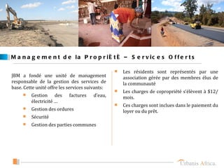 M a n a g e m e n t d e la P r o p r ié t é – S e r v ic e s O f f e r t s


JBM a fondé une unité de management
                                                    Les résidents sont représentés par une
                                                     association gérée par des membres élus de
responsable de la gestion des services de            la communauté
base. Cette unité offre les services suivants:
                                                    Les charges de copropriété s’élèvent à $12/
        Gestion des        factures   d’eau,        mois.
         électricité …
                                                    Ces charges sont inclues dans le paiement du
        Gestion des ordures                         loyer ou du prêt.
        Sécurité
        Gestion des parties communes
 
