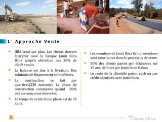 L ’ A p p ro c he Ve nte

   JBM vend sur plan. Les clients doivent
                                                 Les membres de Jamii Bora Group membres
    épargner avec la banque Jamii Bora            sont prioritaires dans le processus de vente.
    Bank jusqu’à obtention des 20% de
    dépôt requis.                                50% des clients paient par échéances sur
                                                  15 ans, définies par Jamii Bora Makao.
   La balance est due à la livraison. Des
    solutions de financement sont offertes.      Le reste de la clientèle paient cash ou par
                                                  crédit sécurisés avec Jamii Bora.
   La    construction    se    fait par
    quartiers(230 maisons). La phase de
    construction commence quand 80%
    des maisons sont réservées.
   Le temps de vente d’une phase est de 30
    jours.
 