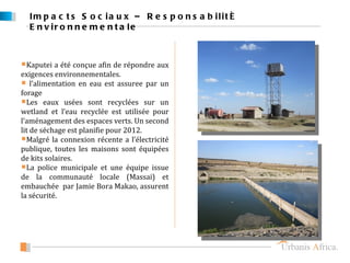 Im p a c t s S o c ia u x – R e s p o n s a b ilit é
  E n v ir o n n e m e n t a le



Kaputei a été conçue afin de répondre aux
exigences environnementales.
 l’alimentation en eau est assuree par un
forage
Les eaux usées sont recyclées sur un
wetland et l’eau recyclée est utilisée pour
l’aménagement des espaces verts. Un second
lit de séchage est planifie pour 2012.
Malgré la connexion récente a l’électricité
publique, toutes les maisons sont équipées
de kits solaires.
La police municipale et une équipe issue
de la communauté locale (Massai) et
embauchée par Jamie Bora Makao, assurent
la sécurité.
 