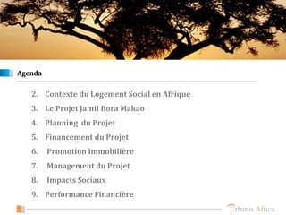 Agenda

   2. Contexte du Logement Social en Afrique
   3. Le Projet Jamii Bora Makao
   4. Planning du Projet
   5. Financement du Projet
   6.    Promotion Immobilière
   7.    Management du Projet
   8.    Impacts Sociaux
   9. Performance Financière
 