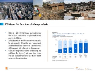 L’Afrique fait face à un challenge urbain


   D’ici à 2040 l’Afrique devrait être
    the le 2eme continent le plus urbanisé
    après la Chine.
   Avec les taux d’urbanisation actuels,
    la demande d’unités de logement
    additionnels se chiffre à 14 millions,
    si l’on veut faire face à la demande.
   62% de la populations urbaine ( 32
    million de foyers) vit sur des cites
    où les infrastructures de base sont
    souvent inexistantes.
 