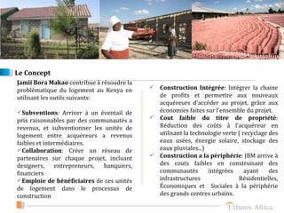 Le Concept
Jamii Bora Makao contribue à résoudre la
problématique du logement au Kenya en       Construction Intégrée: Intégrer la chaine
utilisant les outils suivants:               de profits et permettre aux nouveaux
                                             acquéreurs d’accéder au projet, grâce aux
Subventions: Arriver à un éventail de       économies faites sur l’ensemble du projet.
prix raisonnables par des communautés a     Cout faible du titre de propriété:
revenus, et subventionner les unités de      Réduction des coûts à l’acquéreur en
logement entre acquéreurs a revenus          utilisant la technologie verte ( recyclage des
faibles et intermédiaires.                   eaux usées, énergie solaire, stockage des
Collaboration: Créer un réseau de           eaux pluviales...)
partenaires sur chaque projet, incluant     Construction a la périphérie: JBM arrive à
designers,     entrepreneurs, banquiers,     des couts faibles en construisant des
financiers                                   communautés        intégrées      ayant    des
Emploie de bénéficiaires de ces unités      infrastructures                Résidentielles,
de logement dans le processus de             Économiques et Sociales à la périphérie
construction                                 des grands centres urbains.
 