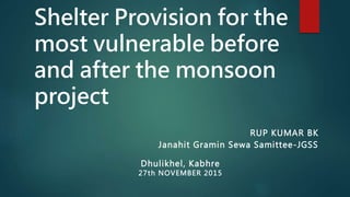 Shelter Provision for the
most vulnerable before
and after the monsoon
project
RUP KUMAR BK
Janahit Gramin Sewa Samittee-JGSS
Dhulikhel, Kabhre
27th NOVEMBER 2015
 