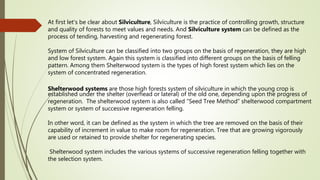 At first let's be clear about Silviculture, Silviculture is the practice of controlling growth, structure
and quality of forests to meet values and needs. And Silviculture system can be defined as the
process of tending, harvesting and regenerating forest.
System of Silviculture can be classified into two groups on the basis of regeneration, they are high
and low forest system. Again this system is classified into different groups on the basis of felling
pattern. Among them Shelterwood system is the types of high forest system which lies on the
system of concentrated regeneration.
Shelterwood systems are those high forests system of silviculture in which the young crop is
established under the shelter (overhead or lateral) of the old one, depending upon the progress of
regeneration. The shelterwood system is also called “Seed Tree Method” shelterwood compartment
system or system of successive regeneration felling.
In other word, it can be defined as the system in which the tree are removed on the basis of their
capability of increment in value to make room for regeneration. Tree that are growing vigorously
are used or retained to provide shelter for regenerating species.
Shelterwood system includes the various systems of successive regeneration felling together with
the selection system.
 