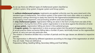 As we say there are different types of shelterwood system classified as
Uniform system, Strip system, Irregular system and Group system.
In uniform shelterwood systems, treatments are applied uniformly over the same stand and is the
standard type of shelterwood. The uniform system is the system that most often relies on a series of
preparatory cuttings (thinning) to ready the stand for the regeneration/establishment cutting by
encouraging crown expansion, and promoting windfirm and cone production.
In strip shelterwood system, regeneration felling are done in the form of strip from one side of the
compartment. During the time of this system regeneration is to be done against the direction of wind.
In group system, regeneration felling are done in the scattered groups.
In irregular system, the regeneration is done as group system but the period of regeneration is long.
In actual practice these successive felling take a number of years, technically known as the regeneration
period, to carry out over any particular area.
The rotation is therefore divided into a number of periods and the age classes are allotted to respective
periods.
The regeneration is affected by different operations according to the stage of the regeneration at which
they are made. These are defined as
Preparatory felling, Seedling felling, Secondary felling and Final felling
 