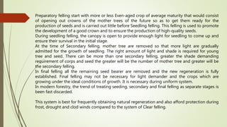Preparatory felling start with more or less Even-aged crop of average maturity that would consist
of opening out crowns of the mother trees of the future so as to get them ready for the
production of seeds and is carried out little before Seedling felling. This felling is used to promote
the development of a good crown and to ensure the production of high-quality seeds.
During seedling felling, the canopy is open to provide enough light for seedling to come up and
ensure their survival in the initial stage.
At the time of Secondary felling, mother tree are removed so that more light are gradually
admitted for the growth of seedling. The right amount of light and shade is required for young
tree and seed. There can be more than one secondary felling, greater the shade demanding
requirement of corps and seed the greater will be the number of mother tree and greater will be
the secondary felling.
In final felling all the remaining seed bearer are removed and the new regeneration is fully
established. Final felling may not be necessary for light demander and the crops which are
growing under the ideal conditions of growth. It is necessary during uniform system.
In modern forestry, the trend of treating seeding, secondary and final felling as separate stages is
been fast discarded.
This system is best for frequently obtaining natural regeneration and also afford protection during
frost, drought and clod winds compared to the system of Clear felling.
 