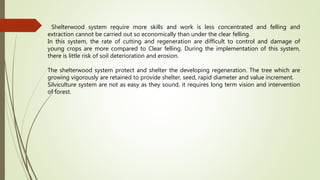 Shelterwood system require more skills and work is less concentrated and felling and
extraction cannot be carried out so economically than under the clear felling.
In this system, the rate of cutting and regeneration are difficult to control and damage of
young crops are more compared to Clear felling. During the implementation of this system,
there is little risk of soil deterioration and erosion.
The shelterwood system protect and shelter the developing regeneration. The tree which are
growing vigorously are retained to provide shelter, seed, rapid diameter and value increment.
Silviculture system are not as easy as they sound, it requires long term vision and intervention
of forest.
 