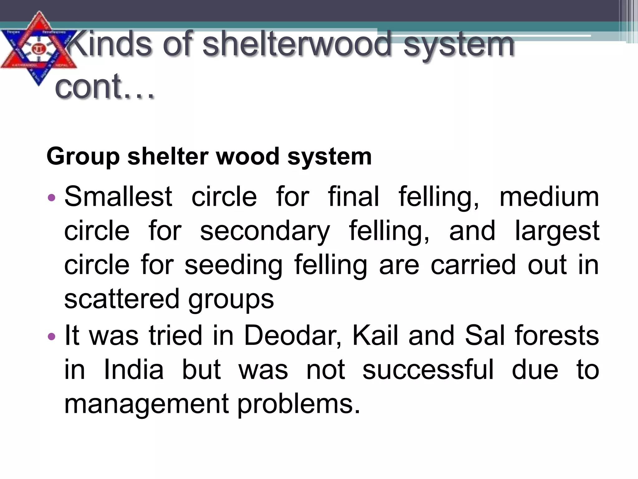 Kinds of shelterwood system
cont…
Group shelter wood system

• Smallest circle for final felling, medium
circle for secondary felling, and largest
circle for seeding felling are carried out in
scattered groups
• It was tried in Deodar, Kail and Sal forests
in India but was not successful due to
management problems.

 