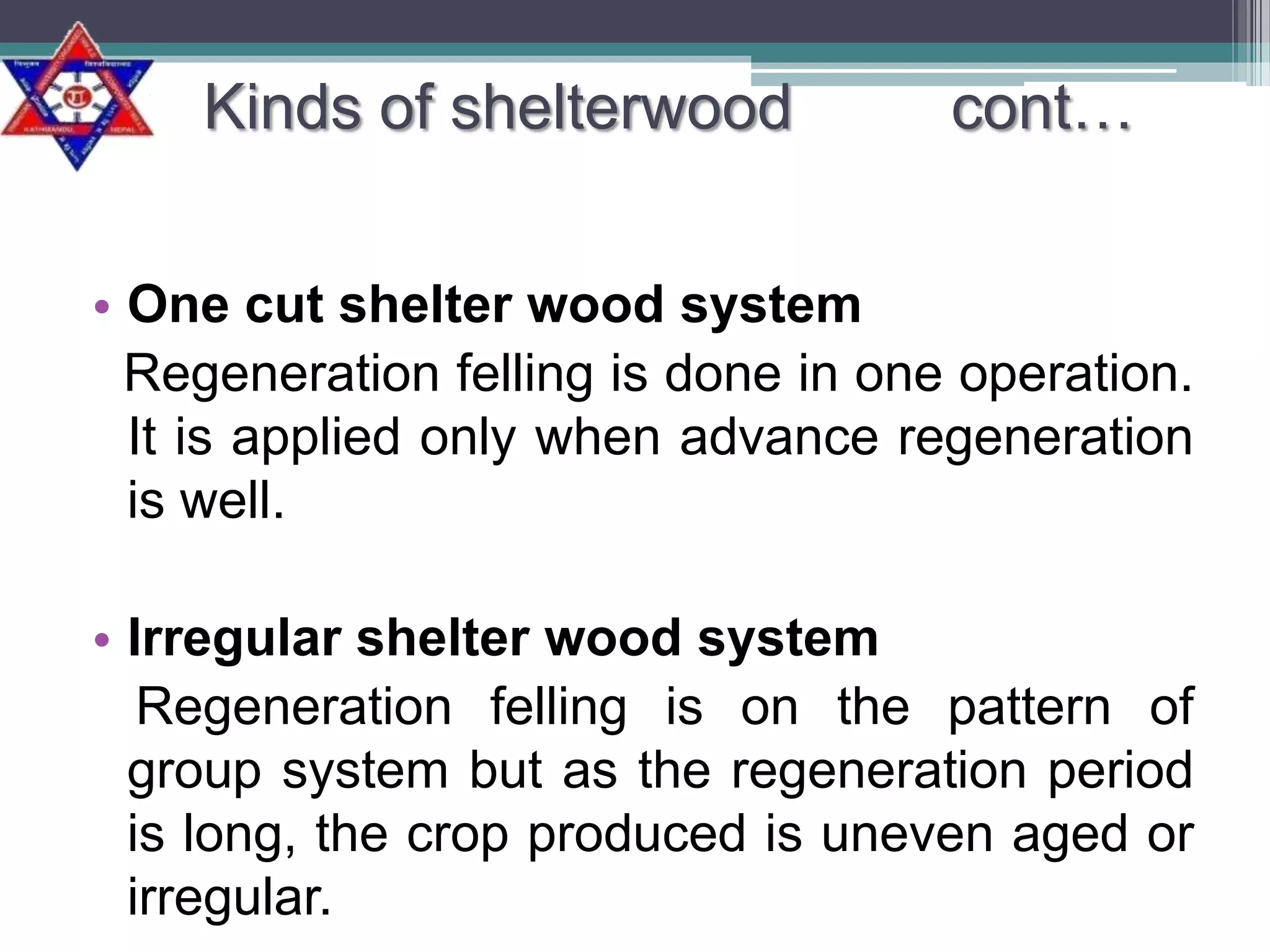 Kinds of shelterwood

cont…

• One cut shelter wood system
Regeneration felling is done in one operation.
It is applied only when advance regeneration
is well.
• Irregular shelter wood system
Regeneration felling is on the pattern of
group system but as the regeneration period
is long, the crop produced is uneven aged or
irregular.

 