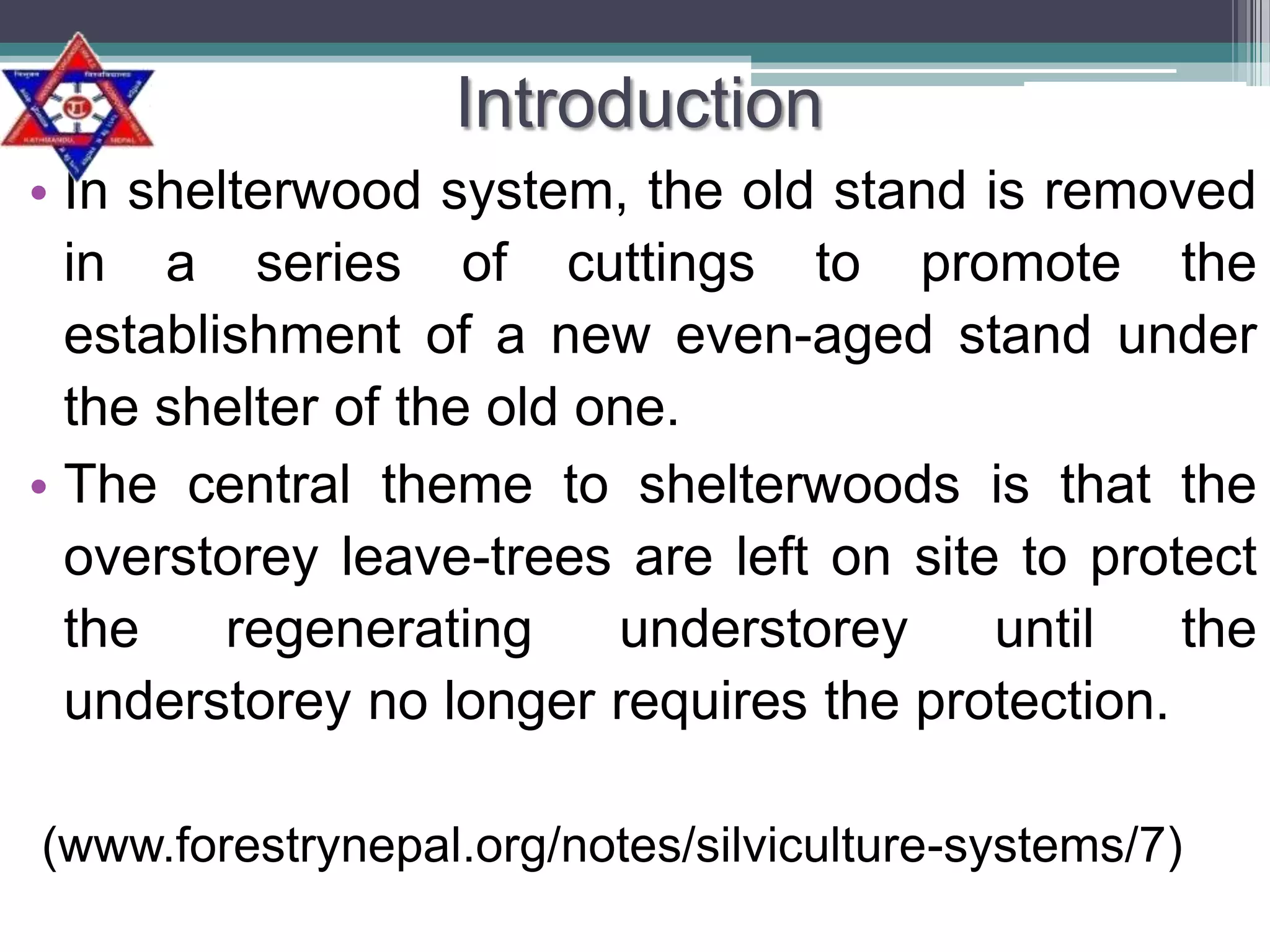 Introduction
• In shelterwood system, the old stand is removed
in a series of cuttings to promote the
establishment of a new even-aged stand under
the shelter of the old one.
• The central theme to shelterwoods is that the
overstorey leave-trees are left on site to protect
the
regenerating
understorey
until
the
understorey no longer requires the protection.
(www.forestrynepal.org/notes/silviculture-systems/7)

 