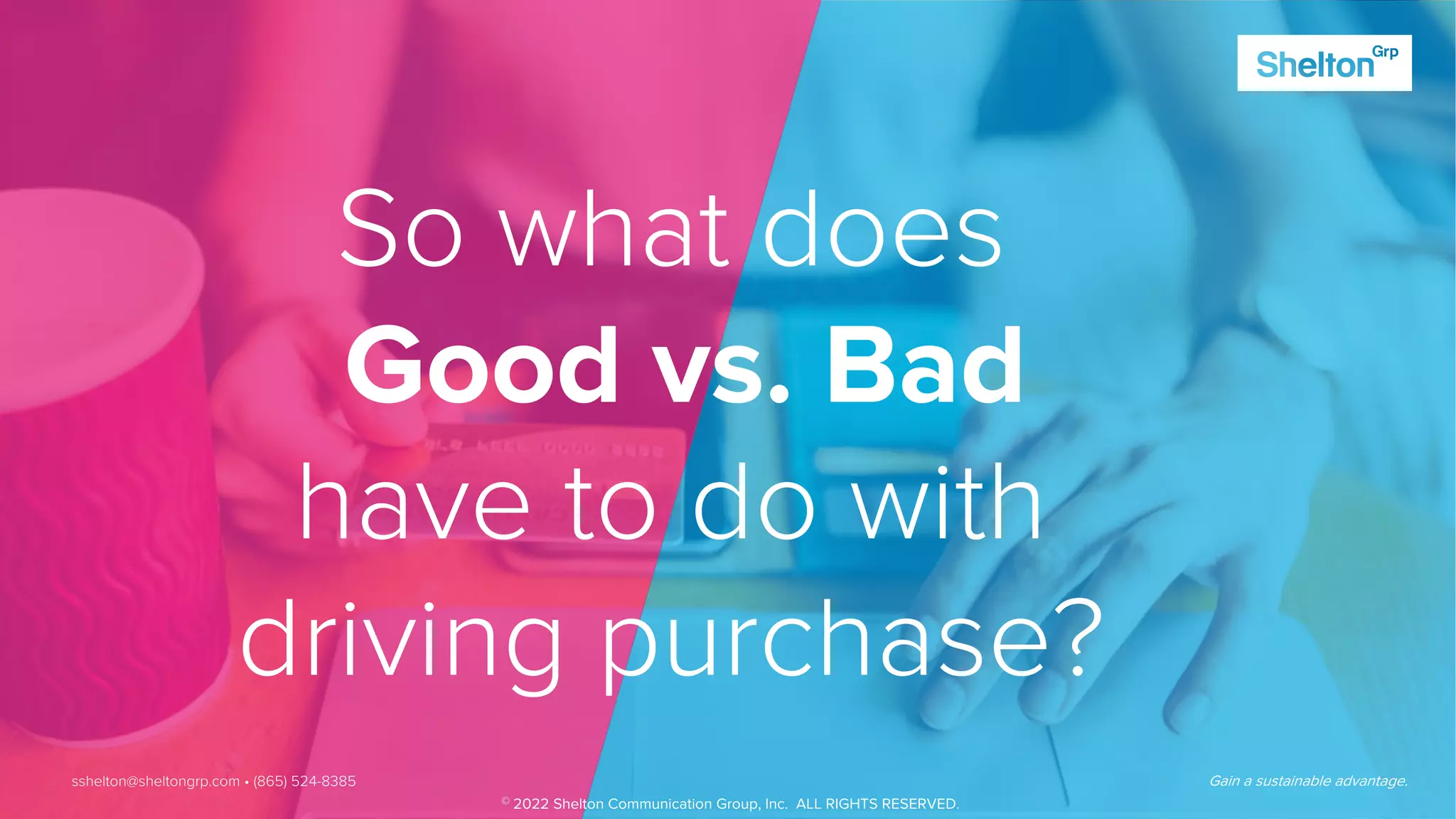 19 Gain a sustainable advantage.
So what does
Good vs. Bad
have to do with
driving purchase?
Gain a sustainable advantage.
sshelton@sheltongrp.com • (865) 524-8385
© 2022 Shelton Communication Group, Inc. ALL RIGHTS RESERVED.
 