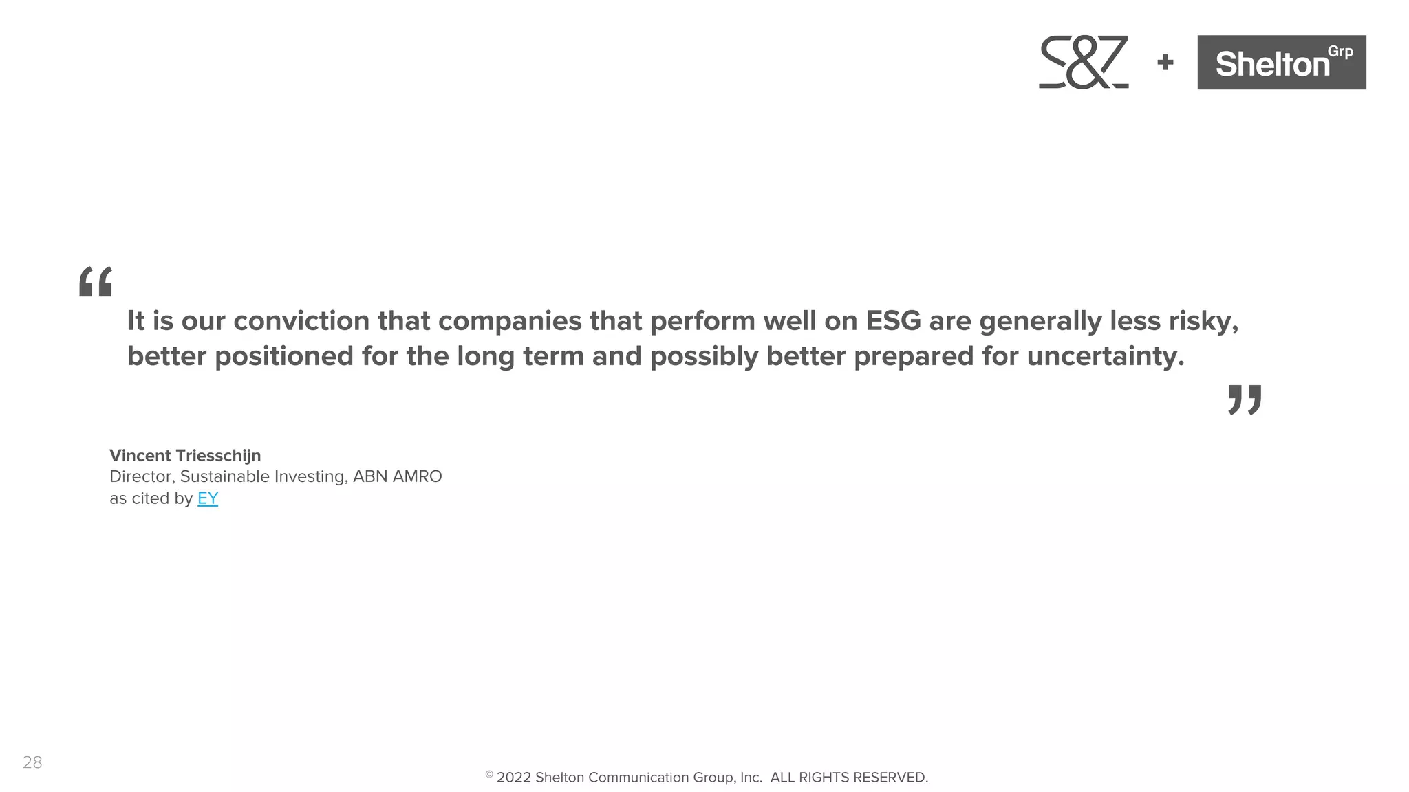 28
+
It is our conviction that companies that perform well on ESG are generally less risky,
better positioned for the long term and possibly better prepared for uncertainty.
“
”
Vincent Triesschijn
Director, Sustainable Investing, ABN AMRO
as cited by EY
© 2022 Shelton Communication Group, Inc. ALL RIGHTS RESERVED.
 