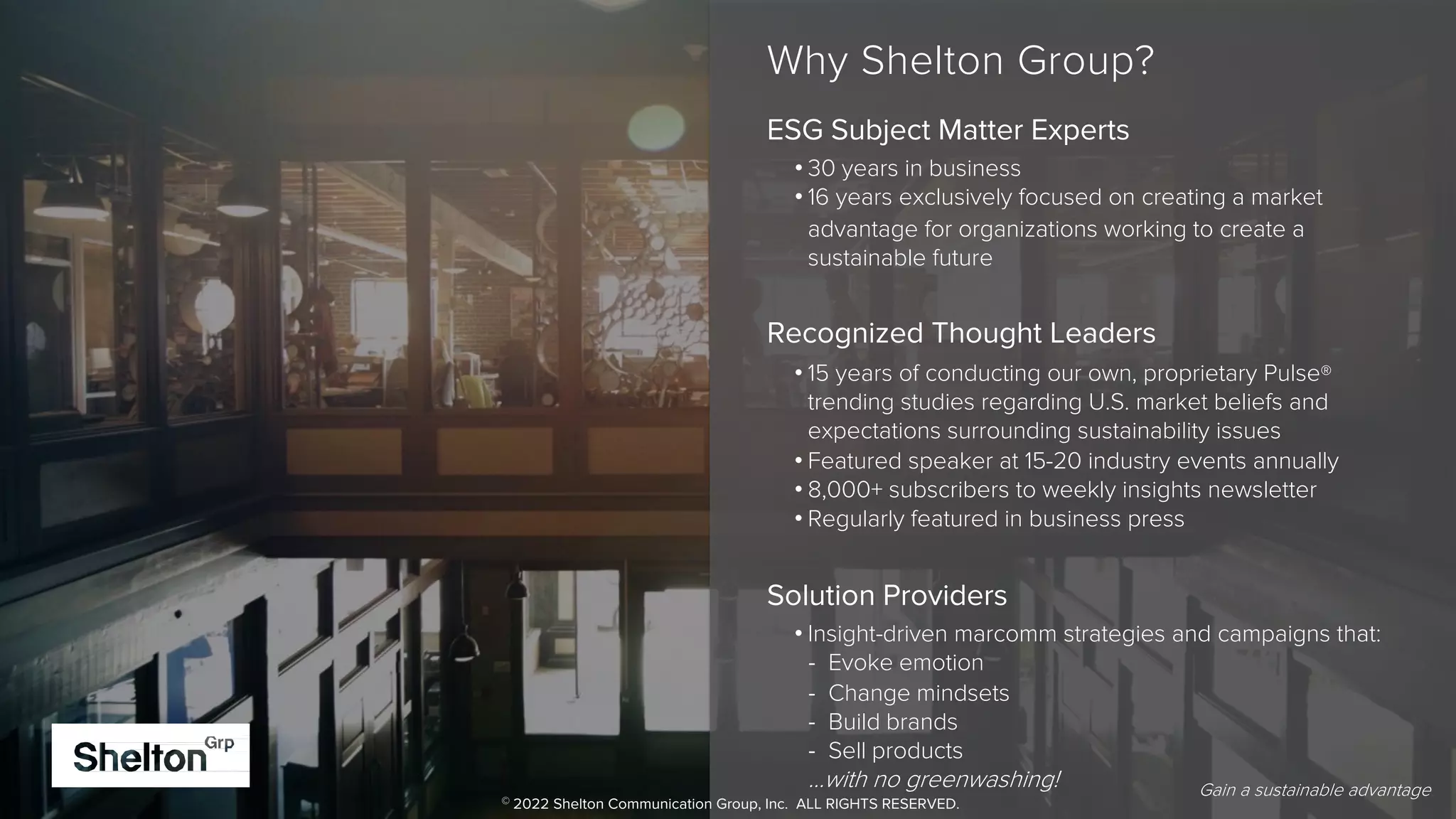 4
+
Gain a sustainable advantage
+
3
Why Shelton Group?
ESG Subject Matter Experts
• 30 years in business
• 16 years exclusively focused on creating a market
advantage for organizations working to create a
sustainable future
Recognized Thought Leaders
• 15 years of conducting our own, proprietary Pulse®
trending studies regarding U.S. market beliefs and
expectations surrounding sustainability issues
• Featured speaker at 15-20 industry events annually
• 8,000+ subscribers to weekly insights newsletter
• Regularly featured in business press
Solution Providers
• Insight-driven marcomm strategies and campaigns that:
- Evoke emotion
- Change mindsets
- Build brands
- Sell products
…with no greenwashing! Gain a sustainable advantage.
© 2022 Shelton Communication Group, Inc. ALL RIGHTS RESERVED.
 