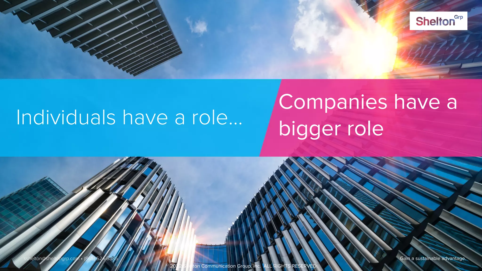 48 Gain a sustainable advantage.
Individuals have a role…
Companies have a
bigger role
sshelton@sheltongrp.com • (865) 524-8385
© 2022 Shelton Communication Group, Inc. ALL RIGHTS RESERVED.
 