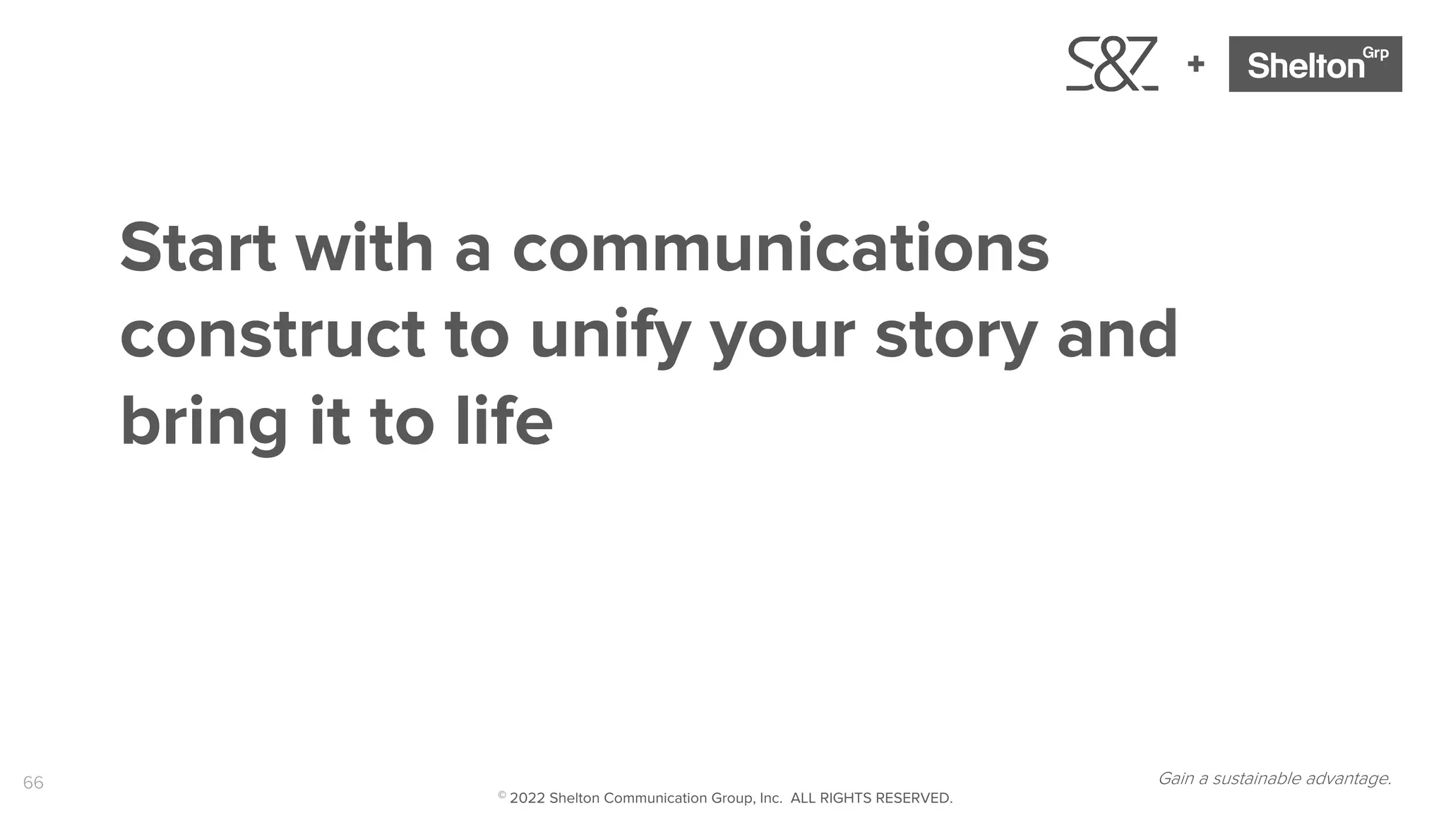 66
+
Gain a sustainable advantage.
Start with a communications
construct to unify your story and
bring it to life
© 2022 Shelton Communication Group, Inc. ALL RIGHTS RESERVED.
 