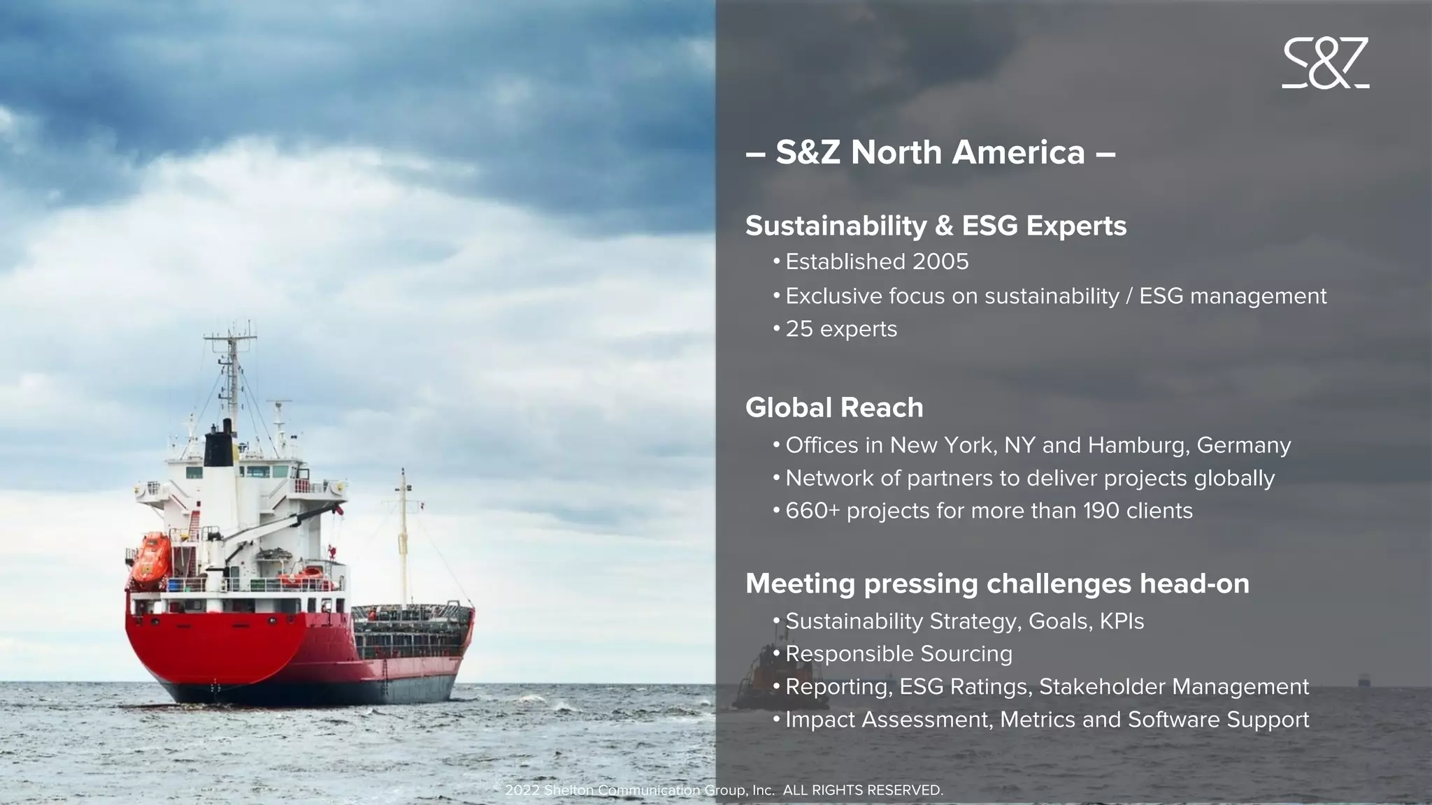 – S&Z North America –
Sustainability & ESG Experts
• Established 2005
• Exclusive focus on sustainability / ESG management
• 25 experts
Global Reach
• Offices in New York, NY and Hamburg, Germany
• Network of partners to deliver projects globally
• 660+ projects for more than 190 clients
Meeting pressing challenges head-on
• Sustainability Strategy, Goals, KPIs
• Responsible Sourcing
• Reporting, ESG Ratings, Stakeholder Management
• Impact Assessment, Metrics and Software Support
© 2022 Shelton Communication Group, Inc. ALL RIGHTS RESERVED.
 