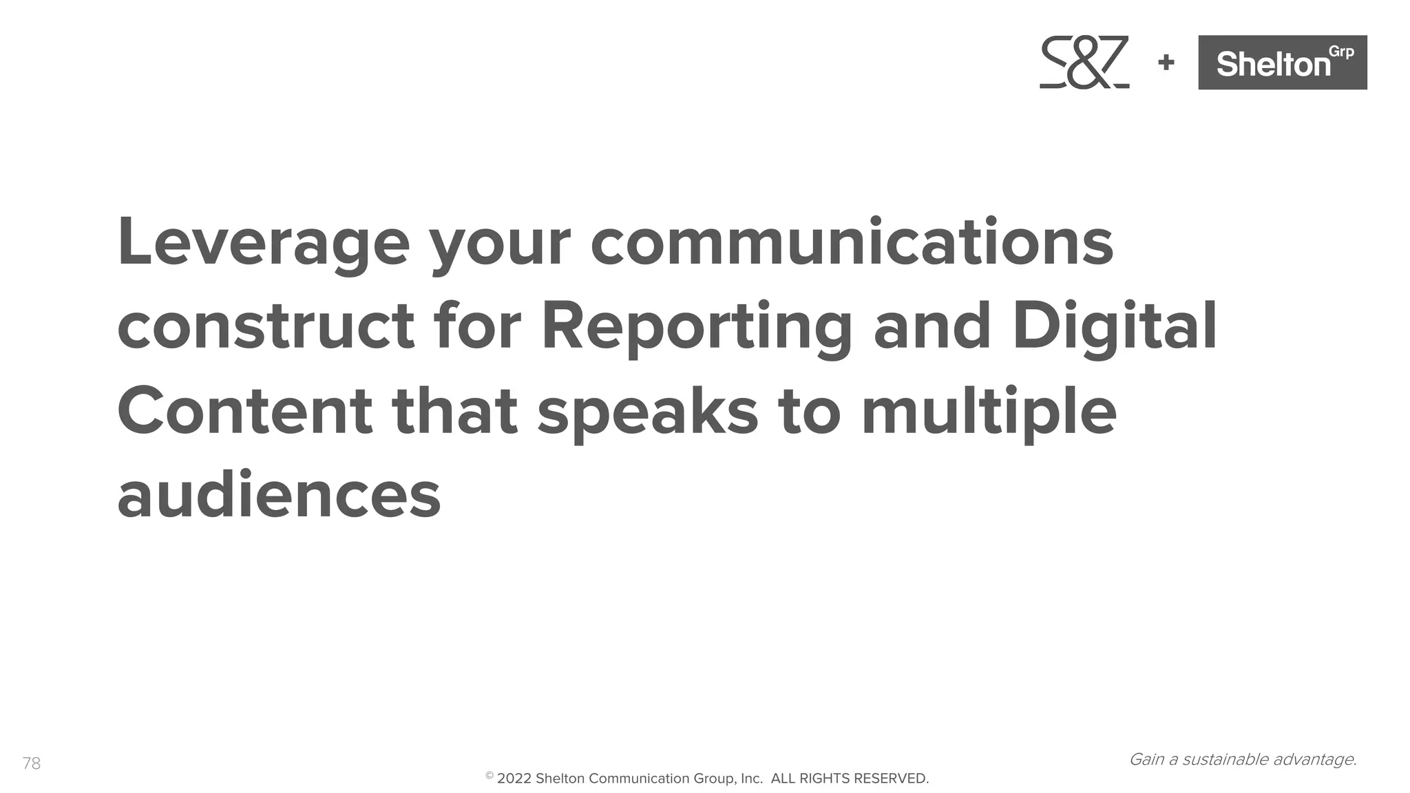 78
+
Gain a sustainable advantage.
Leverage your communications
construct for Reporting and Digital
Content that speaks to multiple
audiences
© 2022 Shelton Communication Group, Inc. ALL RIGHTS RESERVED.
 