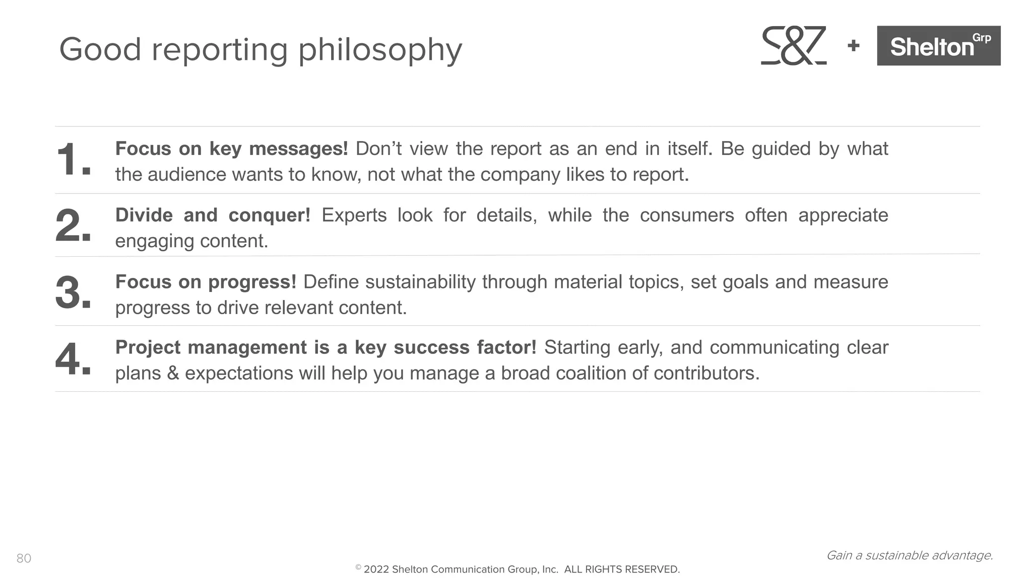 80
+
Divide and conquer! Experts look for details, while the consumers often appreciate
engaging content.
1.
2.
3.
4. Project management is a key success factor! Starting early, and communicating clear
plans & expectations will help you manage a broad coalition of contributors.
Focus on progress! Define sustainability through material topics, set goals and measure
progress to drive relevant content.
Good reporting philosophy
Focus on key messages! Don’t view the report as an end in itself. Be guided by what
the audience wants to know, not what the company likes to report.
Gain a sustainable advantage.
© 2022 Shelton Communication Group, Inc. ALL RIGHTS RESERVED.
 