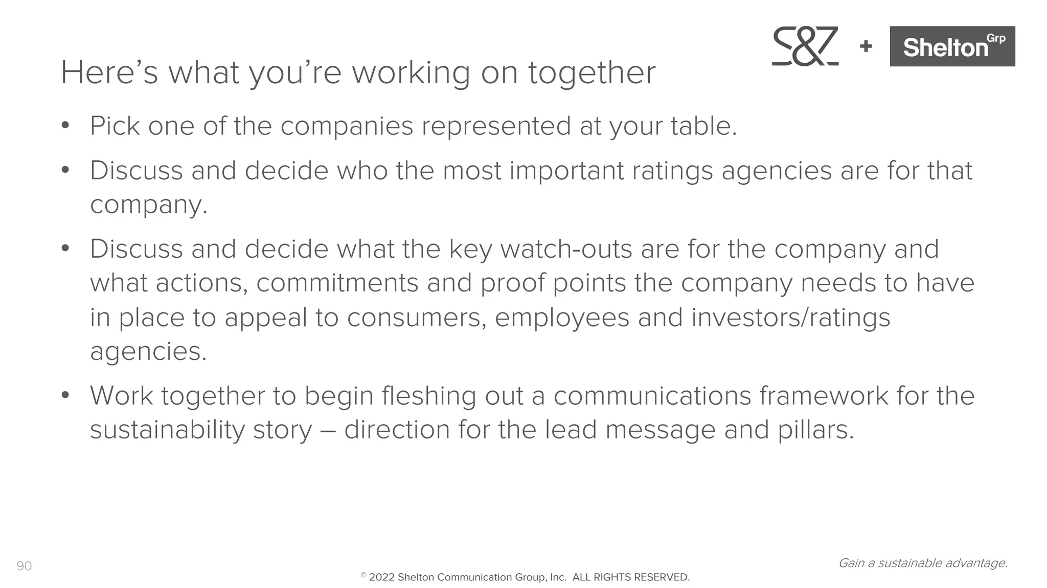 90
+
Here’s what you’re working on together
• Pick one of the companies represented at your table.
• Discuss and decide who the most important ratings agencies are for that
company.
• Discuss and decide what the key watch-outs are for the company and
what actions, commitments and proof points the company needs to have
in place to appeal to consumers, employees and investors/ratings
agencies.
• Work together to begin fleshing out a communications framework for the
sustainability story – direction for the lead message and pillars.
Gain a sustainable advantage.
© 2022 Shelton Communication Group, Inc. ALL RIGHTS RESERVED.
 
