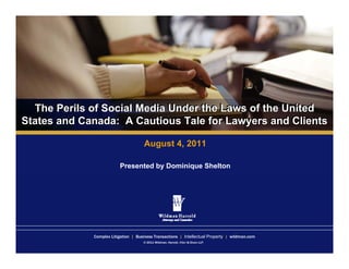 The Perils of Social Media Under the Laws of the United
   The Perils of Social
States and Canada: A Cautious Tale for Lawyers and Clients
       and Canada: A Cautious Tale for Lawyers and Clients

                                     August 4, 2011

                         Presented by Dominique Shelton




             Complex Litigation | Business Transactions | Intellectual Property | wildman.com
                                     © 2011 Wildman, Harrold, Allen & Dixon LLP.
 