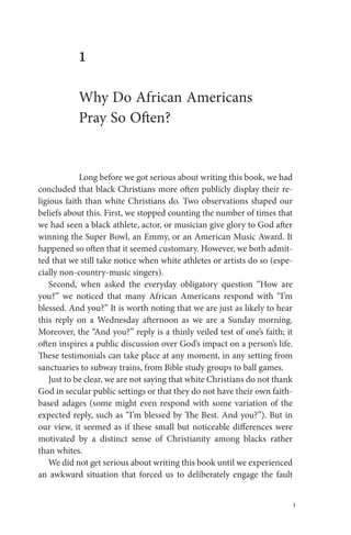 1
1
Why Do African Americans
Pray So Often?
Long before we got serious about writing this book, we had
concluded that black Christians more often publicly display their re-
ligious faith than white Christians do. Two observations shaped our
beliefs about this. First, we stopped counting the number of times that
we had seen a black athlete, actor, or musician give glory to God after
winning the Super Bowl, an Emmy, or an American Music Award. It
happened so often that it seemed customary. However, we both admit-
ted that we still take notice when white athletes or artists do so (espe-
cially non-country-music singers).
Second, when asked the everyday obligatory question “How are
you?” we noticed that many African Americans respond with “I’m
blessed. And you?” It is worth noting that we are just as likely to hear
this reply on a Wednesday afternoon as we are a Sunday morning.
Moreover, the “And you?” reply is a thinly veiled test of one’s faith; it
often inspires a public discussion over God’s impact on a person’s life.
These testimonials can take place at any moment, in any setting from
sanctuaries to subway trains, from Bible study groups to ball games.
Just to be clear, we are not saying that white Christians do not thank
God in secular public settings or that they do not have their own faith-
based adages (some might even respond with some variation of the
expected reply, such as “I’m blessed by The Best. And you?”). But in
our view, it seemed as if these small but noticeable differences were
motivated by a distinct sense of Christianity among blacks rather
than whites.
We did not get serious about writing this book until we experienced
an awkward situation that forced us to deliberately engage the fault
SheltonEmerson_pp001-270.indd 1SheltonEmerson_pp001-270.indd 1 7/30/12 10:02 AM7/30/12 10:02 AM
 