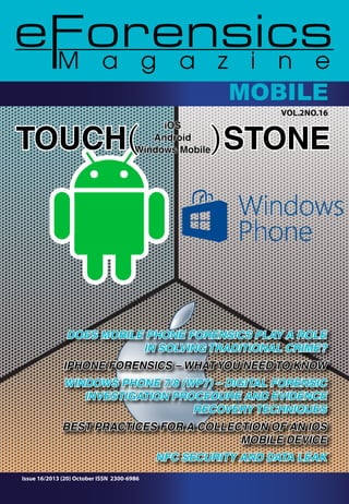 CoMmOpBuItLeEr 
VOl.2NO.16 
Windows Mobile ( ) 
TOUCH iOS 
Android 
STONE DOES MOBILE PHONE FORENSICS PLAY A ROLE 
Issue 16/2013 (20) October ISSN 2300-6986 
IN SOLVING TRADITIONAL CRIME? 
iPhone Forensics – WHAT YOU NEED TO KNOW 
WINDOWS PHONE 7/8 (WP7) – DIGITAL FORENSIC 
INVESTIGATION PROCEDURE AND EVIDENCE 
RECOVERY TECHNIQUES 
BEST PRACTICES FOR A COLLECTION OF AN IOS 
MOBILE DEVICE 
NFC SECURITY AND DATA LEAK 
 