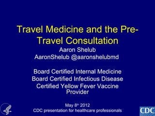 Travel Medicine and the Pre-
    Travel Consultation
           Aaron Shelub
    AaronShelub @aaronshelubmd

   Board Certified Internal Medicine
   Board Certified Infectious Disease
    Certified Yellow Fever Vaccine
                Provider

                  May 8th 2012
                                                   1
   CDC presentation for healthcare professionals
 