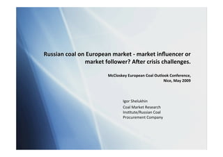 Russian coal on European market ‐ market inﬂuencer or
               market follower? A8er crisis challenges.

                        McCloskey European Coal Outlook Conference,
                                                     Nice, May 2009



                               Igor Shelukhin
                               Coal Market Research
                               Ins5tute/Russian Coal
                               Procurement Company
 