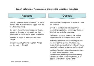 Export volumes of Russian coal are growing in spite of the crises


                      Reasons                                       Outlook

Jump in China coal import to 23 mln. T in ﬁrst 7   Most probably rapid growth of import in China
months 2009 (Russia increased supply from 0,2      will con[nue
to 3,81 same period)
                                                   Growth of coal demand in India (NTPC is
Gas wars between Europe, Russia and Ukraine        conduc[ng nego[a[ons on mine purchases in
brought to decrease of gas supply and thus         South Africa, Australia, Indonesia)
subs[tu[on of gas by coal in power genera[on.
                                                   Proﬁtability of export may stay low for long
Decrease of supply of South‐African coal to        period. Possible increase in railway tariﬀs.
Europe
                                                   BoGleneck on railway line to Vanino port will
New port capacity (Vanino ‐ +up to 6‐7 mtpa        not allow port to operate at full capacity.
and Ust‐Luga +4‐8 mtpa)                            (According to some data only 6 mtpa of railway
                                                   capacity is available for Vanino coal terminal)
                                                   Inability of Russian coal producers and traders
                                                   to sa[sfy needs of Genco’s (Coal
                                                   contamina[on, ﬂexibility in co‐investments)
                                                   Decrease of steam coal supply from 3,29 to
                                                   2,63 mt for the ﬁrst 6 months 2009
 Source: Rosinformugol, McCloskey Fax
 