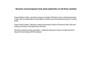 Russian coal prospects look quite optimistic on all three markets



Export Atlantic market - demand is strong, but supply of Russian coal is under pressure due
to high cost of transportation through Baltic countries ports and expected increase of railway
tariffs.

Export Paciﬁc market - demand is strong and growing, thanks to China and India. New port
capacity launched in the beginning of this year.

Domestic market for power generation - weakness because of crises, but rebound due to
Sayano-Shushenskaya GES breakdown.
 