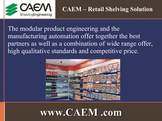 The modular product engineering and the manufacturing automation offer together the best partners as well as a combination of wide range offer, high qualitative standards and competitive price. www.CAEM .com CAEM – Retail Shelving Solution 
