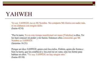 YAHWEH Yo soy  YAHWEH , ese es Mi Nombre. No comparto Mi Gloria con nadie más, ni mi alabanza con ningún ídolo.  (Isaías 42:8) "Por lo tanto,  Yo en este tiempo manifestaré mi mano [Yahshúa]  a ellos, Yo les haré conocer mi poder y mi fuerza. Entonces ellos  conocerán que Mi Nombre es  YAHWEH .  (Jeremías 16:21) Porque así dice  YAHWEH , quien creó los cielos, Elohim, quien dio forma e hizo la tierra, que los estableció y los creó no en vano, sino los formó para habitar en ellos: " Yo soy  YAHWEH , no hay ningún otro.”   (Isaías 45:18) 