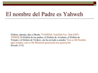 El nombre del Padre es Yahweh Elohim, además, dijo a Moshe: " YAHWEH , Yud-Heh-Vav- Heh [ יהוה -YHWH],  El Elohim de tus padres, el Elohim de Avraham, el Elohim de Yitzjak y el Elohim de Ya'akov, me ha enviado a ustedes.'  Este es Mi Nombre para siempre; este es Mi Memorial generación tras generación.  (Éxodo 3:15) 