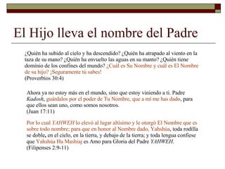 El Hijo lleva el nombre del Padre ¿Quién ha subido al cielo y ha descendido? ¿Quién ha atrapado al viento en la taza de su mano? ¿Quién ha envuelto las aguas en su manto? ¿Quién tiene dominio de los confines del mundo?  ¿Cuál es Su Nombre y cuál es El Nombre de su hijo? ¡Seguramente tú sabes!   (Proverbios 30:4) Ahora ya no estoy más en el mundo, sino que estoy viniendo a ti. Padre  Kadosh ,  guárdalos por el poder de Tu Nombre, que a mí me has dado , para que ellos sean uno, como somos nosotros.  (Juan 17:11) Por lo cual  YAHWEH  lo elevó al lugar altísimo y le otorgó El Nombre que es sobre todo nombre; para que en honor al Nombre dado, Yahshúa , toda rodilla se doble ,  en el cielo, en la tierra, y debajo de la tierra; y toda lengua confiese que  Yahshúa Ha Mashíaj  es Amo para Gloria del Padre  YAHWEH .  (Filipenses 2:9-11) 