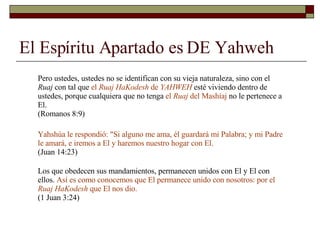 El Espíritu Apartado es DE Yahweh Pero ustedes, ustedes no se identifican con su vieja naturaleza, sino con el  Ruaj  con tal que  el  Ruaj HaKodesh  de  YAHWEH  esté viviendo dentro de ustedes, porque cualquiera que no tenga  el  Ruaj  del Mashíaj  no le pertenece a El.  (Romanos 8:9) Yahshúa le respondió: "Si alguno me ama, él guardará mi Palabra; y mi Padre le amará, e iremos a El y haremos nuestro hogar con El.   (Juan 14:23) Los que obedecen sus mandamientos, permanecen unidos con El y El con ellos.  Así es como conocemos que El permanece unido con nosotros: por el  Ruaj HaKodesh  que El nos dio.  (1 Juan 3:24) 