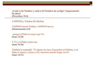 ¿Cuál es Su Nombre y cuál es El Nombre de su hijo?  ¡Seguramente tú sabes!  (Proverbios 30:4) YAHWEH y Yahshúa Ha Mashíaj YAHWEH  nuestro Elohim,  YAHWEH  uno es;  (Deuteronomio 6:4) ; porque el Padre es mayor que Yo.   (Juan 14:28) Y Yo y el Padre somos uno   (Juan 10:30) Yahshúa le respondió: "Si alguno me ama, él guardará mi Palabra; y mi Padre le amará, e iremos a El y haremos nuestro hogar con El .  (Juan 14:23) 