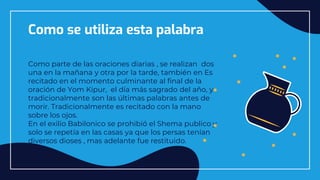 Como se utiliza esta palabra
Como parte de las oraciones diarias , se realizan dos
una en la mañana y otra por la tarde, también en Es
recitado en el momento culminante al final de la
oración de Yom Kipur, el día más sagrado del año, y
tradicionalmente son las últimas palabras antes de
morir. Tradicionalmente es recitado con la mano
sobre los ojos.
En el exilio Babilonico se prohibió el Shema publico y
solo se repetía en las casas ya que los persas tenían
diversos dioses , mas adelante fue restituido.
 