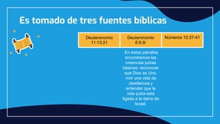 Es tomado de tres fuentes bíblicas
Deuteronomio
11:13:21
Deuteronomio
6:5-9:
Números 15:37-41
En estos párrafos
encontramos las
creencias judías
básicas: reconocer
que Dios es Uno,
vivir una vida de
obediencia y
entender que la
vida judía está
ligada a la tierra de
Israel.
Cada una de
ellas recuerda de
 
