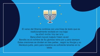El verso del Shema continúa con una línea de texto que es
tradicionalmente recitada en voz baja:
‫ד‬ֶ‫ָע‬‫ו‬ ‫ם‬ָ‫עֹול‬ ְׁ
‫ל‬ ‫כּותֹו‬ ְׁ
‫ל‬ ַ
‫מ‬ ‫בֹוד‬ְׁ‫כ‬ ‫ם‬ ֵ
‫ש‬ ‫רּוְך‬ ָ‫ב‬
Baruj shem kavod maljuto l'olam va-ed
Bendito es el nombre de Su glorioso reino por y para siempre
Estas oraciones se dividen en tres partes , según su liturgia y su
literatura judía, pero para nosotros es suficiente tenerlas en la
biblia
 
