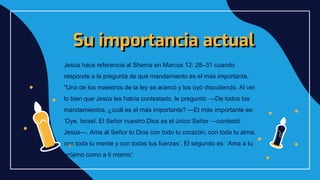 Su importancia actual
Jesús hace referencia al Shema en Marcos 12: 28–31 cuando
responde a la pregunta de qué mandamiento es el más importante.
"Uno de los maestros de la ley se acercó y los oyó discutiendo. Al ver
lo bien que Jesús les había contestado, le preguntó: —De todos los
mandamientos, ¿cuál es el más importante? —El más importante es:
‘Oye, Israel. El Señor nuestro Dios es el único Señor —contestó
Jesús—. Ama al Señor tu Dios con todo tu corazón, con toda tu alma,
con toda tu mente y con todas tus fuerzas’. El segundo es: ‘Ama a tu
prójimo como a ti mismo’.
 