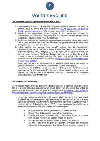 11
VOLET SANGLIER
Les objectifs généraux pour une durée de six ans :
1. Décentraliser la gestion cynégétique des populations de sanglier par unité de
gestion, sous la forme d’un plan de gestion (cf. ANNEXE VIII : Le plan de
gestion cynégétique approuvé) animé par un comité local de gestion.
2. Maintenir les populations avant chasse à un niveau qui permet un
prélèvement maximum de 3 sangliers aux 100 hectares boisés (IFN) dans le
respect de l’équilibre agro-sylvo-cynégétique.
3. Définir les objectifs de gestion des populations de sanglier construits à partir
des superficies détruites à ne pas dépasser par grande culture (prairies hors
alpages, maïs, céréales à paille).
4. Lutter contre les "points noirs dégât" définis par la Commission
Départementale de la Chasse et de la Faune Sauvage, (conformément au
protocole national FNC / FNSEA /APCA du 18/01/2012). Dans ce cadre, s’il
s’avère qu’un territoire (Unité de Gestion, commune, détenteur de droit de
chasse, zone non-chassée) est identifié "point noir dégât", la procédure
d’intervention départementale s’applique (annexe XI : Procédure d'intervention
"Points noirs dégâts").
Dans tous les cas, le dépassement du plafond dégât validé par unité de
gestion déclenche la procédure d'intervention "points noirs dégât".
Par ailleurs, la CDCFS, après avis de la FDCI, pourra identifier d'autres
territoires en "points noirs dégât", de par le climat social, la récurrence des
dégâts, les risques liés à la sécurité publique…, même si le protocole
statistique de ne les identifie pas.
Les moyens mis en œuvre :
Le respect de l’équilibre agro-sylvo-cynégétique est suivi à l’échelle départementale
par le « groupe technique départemental grand gibier » et à l’échelle des unités de
gestion par le « comité local de gestion cynégétique » (annexe III : modalités de
fonctionnement des instances représentatives du pays cynégétique).
1. Le groupe technique départemental grand gibier est un groupe de travail
émanant de la Commission Départementale de la Chasse et de la Faune
Sauvage, composé notamment des représentants agricoles et cynégétiques. Il
peut se réunir, à l’initiative de la DDT ou sur demande éventuelle de la
fédération départementale des chasseurs de l’Isère pour :
 Adapter les objectifs de gestion aux contextes locaux,
 Suivre l’état de l’équilibre agro-sylvo-cynégétique,
 Etudier l’évolution annuelle des "points noirs dégât" et évaluer
l’impact des mesures de gestion mises en œuvre,
 Donner son avis sur les propositions de plan de gestion,
 En cas d’absence de plan de gestion, proposer des mesures
adaptées à la poursuite des objectifs de gestion locaux à la
 