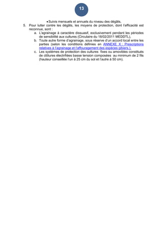 13
Suivis mensuels et annuels du niveau des dégâts,
5. Pour lutter contre les dégâts, les moyens de protection, dont l’efficacité est
reconnue, sont :
a. L'agrainage à caractère dissuasif, exclusivement pendant les périodes
de sensibilité aux cultures (Circulaire du 18/02/2011 MEDDTL),
b. Toute autre forme d’agrainage, sous réserve d’un accord local entre les
parties (selon les conditions définies en ANNEXE X : Prescriptions
relatives à l’agrainage et l’affouragement des espèces gibiers.).
c. Les systèmes de protection des cultures fixes ou amovibles constitués
de clôtures électrifiées basse tension composées au minimum de 2 fils
(hauteur conseillée l’un à 25 cm du sol et l’autre à 50 cm).
 