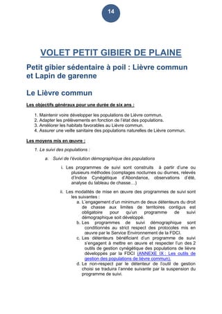 14
VOLET PETIT GIBIER DE PLAINE
Petit gibier sédentaire à poil : Lièvre commun
et Lapin de garenne
Le Lièvre commun
Les objectifs généraux pour une durée de six ans :
1. Maintenir voire développer les populations de Lièvre commun.
2. Adapter les prélèvements en fonction de l’état des populations.
3. Améliorer les habitats favorables au Lièvre commun.
4. Assurer une veille sanitaire des populations naturelles de Lièvre commun.
Les moyens mis en œuvre :
1. Le suivi des populations :
a. Suivi de l’évolution démographique des populations
i. Les programmes de suivi sont construits à partir d’une ou
plusieurs méthodes (comptages nocturnes ou diurnes, relevés
d’Indice Cynégétique d’Abondance, observations d’été,
analyse du tableau de chasse…)
ii. Les modalités de mise en œuvre des programmes de suivi sont
les suivantes :
a. L’engagement d’un minimum de deux détenteurs du droit
de chasse aux limites de territoires contigus est
obligatoire pour qu’un programme de suivi
démographique soit développé.
b. Les programmes de suivi démographique sont
conditionnés au strict respect des protocoles mis en
œuvre par le Service Environnement de la FDCI.
c. Les détenteurs bénéficiant d’un programme de suivi
s’engagent à mettre en œuvre et respecter l’un des 2
outils de gestion cynégétique des populations de lièvre
développés par la FDCI (ANNEXE IX : Les outils de
gestion des populations de lièvre commun).
d. Le non-respect par le détenteur de l’outil de gestion
choisi se traduira l’année suivante par la suspension du
programme de suivi.
 